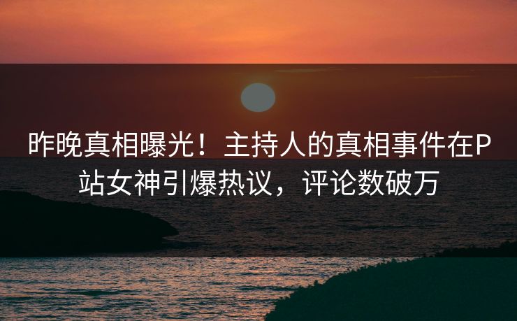 昨晚真相曝光！主持人的真相事件在P站女神引爆热议，评论数破万