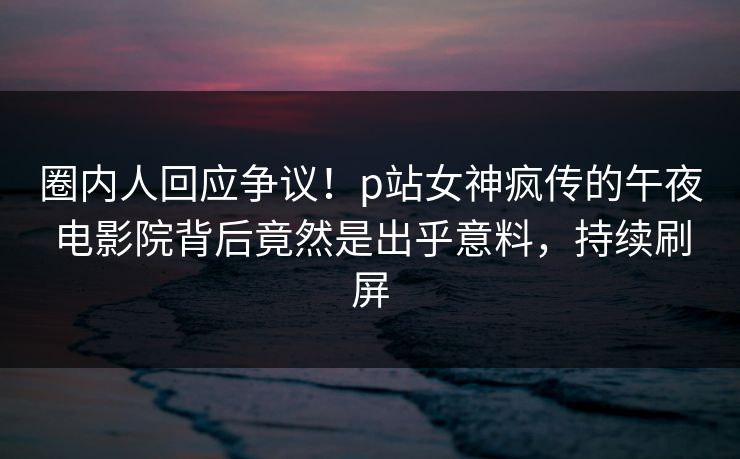 圈内人回应争议！p站女神疯传的午夜电影院背后竟然是出乎意料，持续刷屏