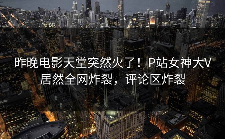 昨晚电影天堂突然火了！P站女神大V居然全网炸裂，评论区炸裂