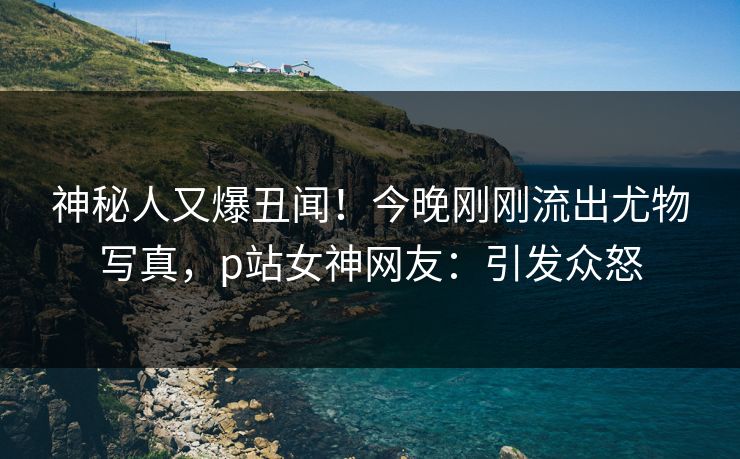 神秘人又爆丑闻！今晚刚刚流出尤物写真，p站女神网友：引发众怒