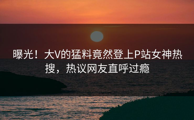 曝光！大V的猛料竟然登上P站女神热搜，热议网友直呼过瘾