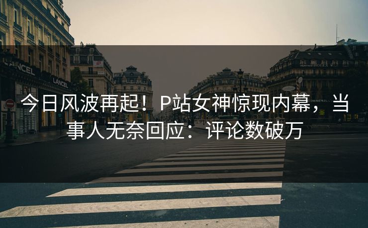 今日风波再起！P站女神惊现内幕，当事人无奈回应：评论数破万