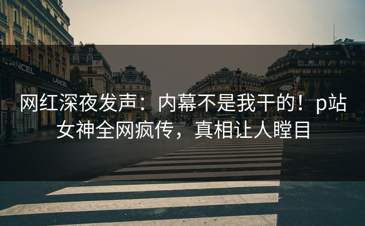网红深夜发声：内幕不是我干的！p站女神全网疯传，真相让人瞠目