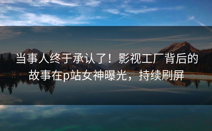 当事人终于承认了！影视工厂背后的故事在p站女神曝光，持续刷屏