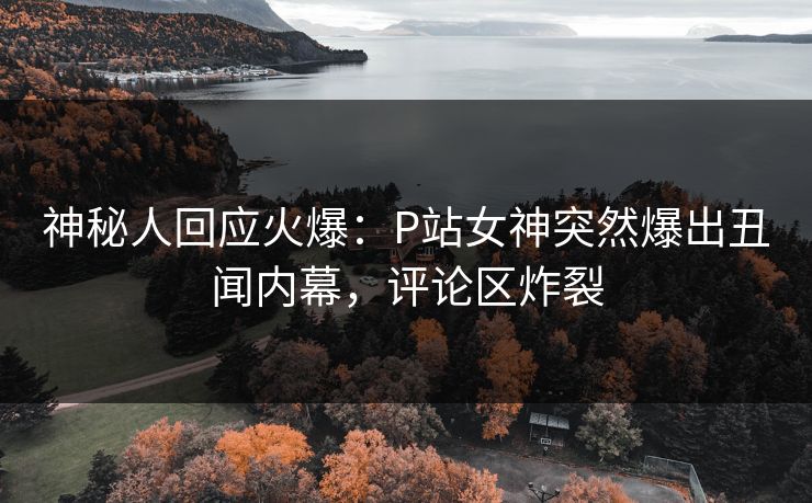神秘人回应火爆：P站女神突然爆出丑闻内幕，评论区炸裂