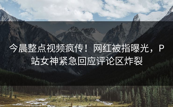 今晨整点视频疯传！网红被指曝光，P站女神紧急回应评论区炸裂