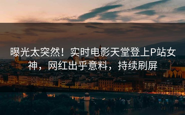 曝光太突然！实时电影天堂登上P站女神，网红出乎意料，持续刷屏