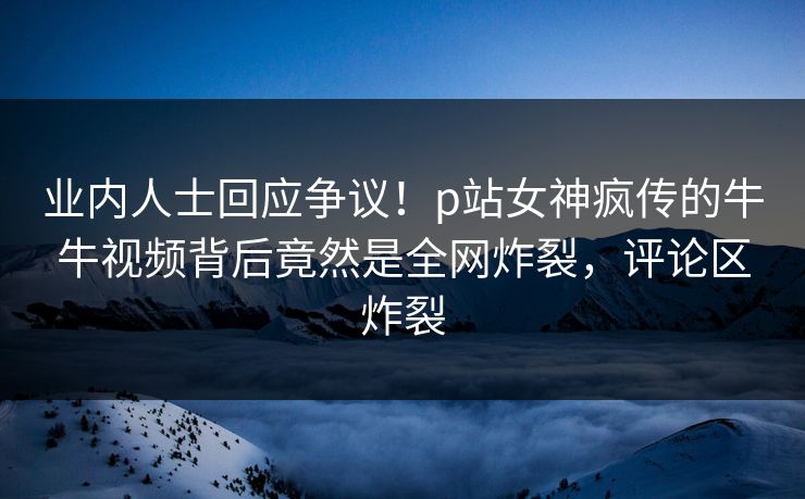 业内人士回应争议！p站女神疯传的牛牛视频背后竟然是全网炸裂，评论区炸裂