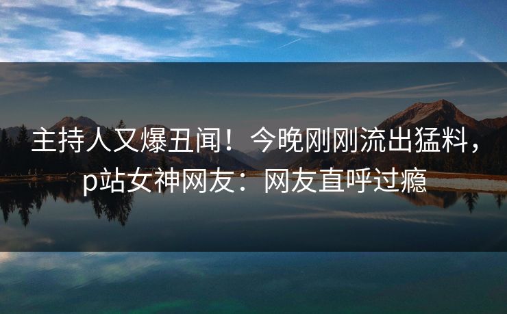 主持人又爆丑闻！今晚刚刚流出猛料，p站女神网友：网友直呼过瘾