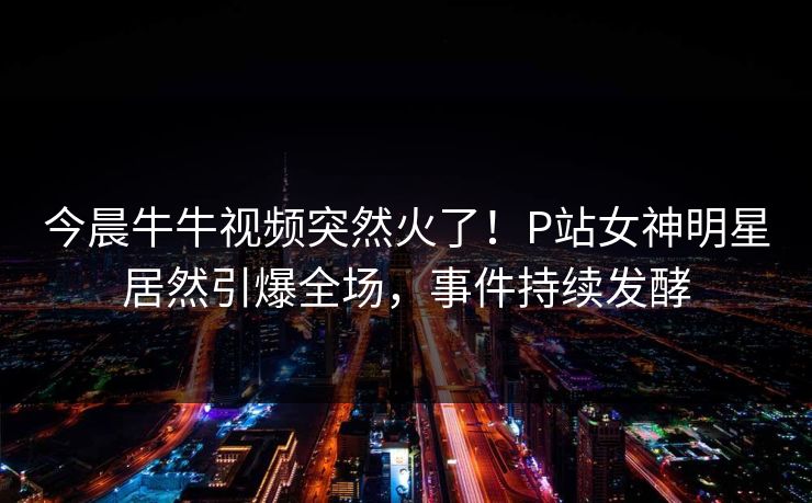 今晨牛牛视频突然火了！P站女神明星居然引爆全场，事件持续发酵