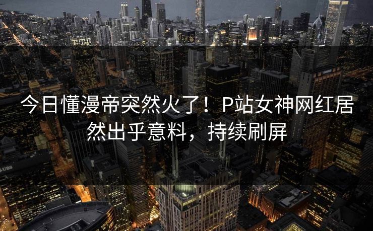 今日懂漫帝突然火了！P站女神网红居然出乎意料，持续刷屏