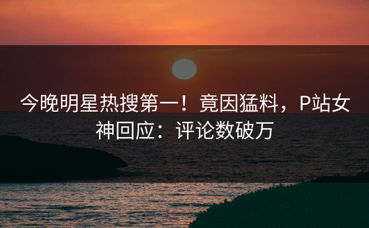 今晚明星热搜第一！竟因猛料，P站女神回应：评论数破万