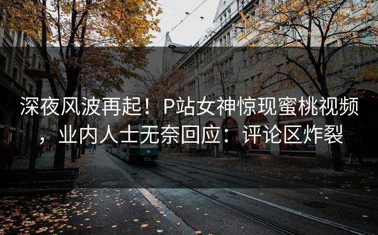 深夜风波再起！P站女神惊现蜜桃视频，业内人士无奈回应：评论区炸裂
