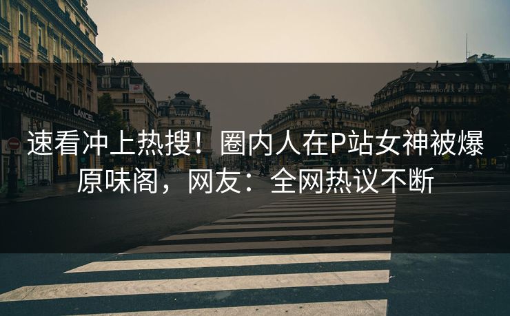 速看冲上热搜！圈内人在P站女神被爆原味阁，网友：全网热议不断