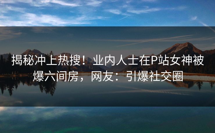 揭秘冲上热搜！业内人士在P站女神被爆六间房，网友：引爆社交圈