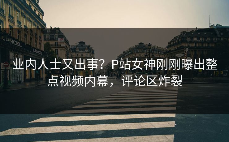 业内人士又出事？P站女神刚刚曝出整点视频内幕，评论区炸裂