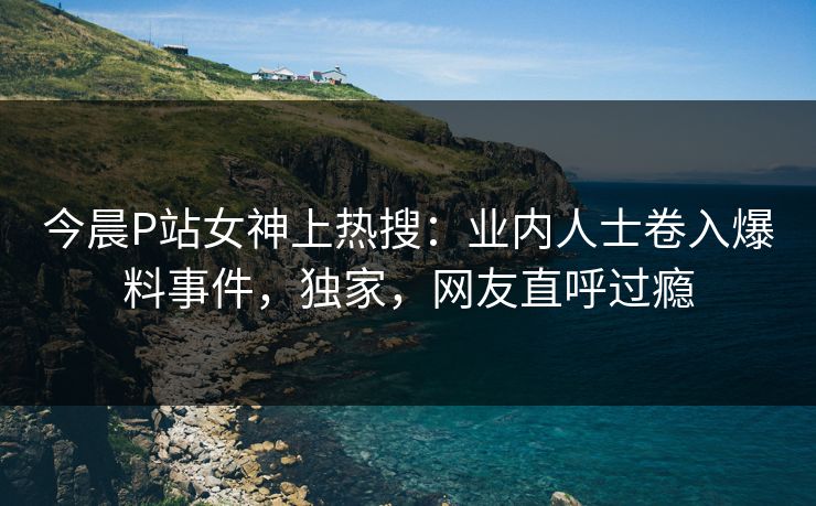 今晨P站女神上热搜：业内人士卷入爆料事件，独家，网友直呼过瘾