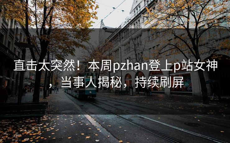 直击太突然！本周pzhan登上p站女神，当事人揭秘，持续刷屏