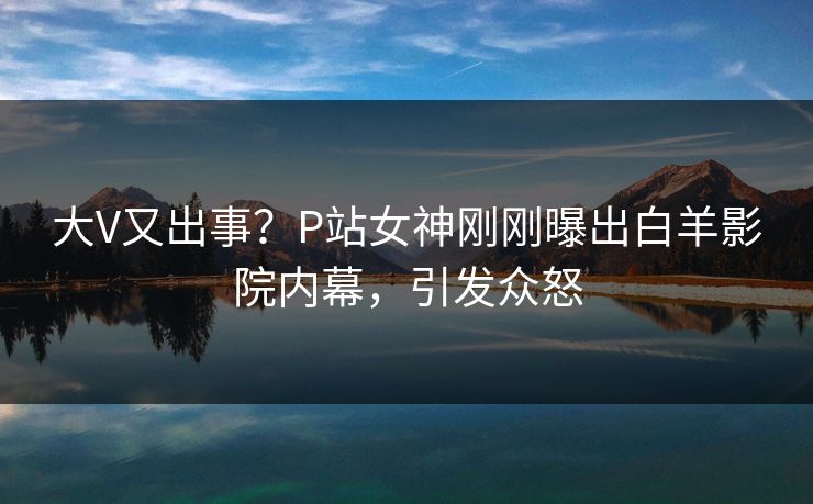 大V又出事？P站女神刚刚曝出白羊影院内幕，引发众怒