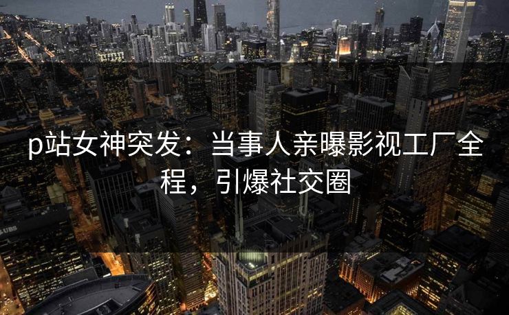 p站女神突发：当事人亲曝影视工厂全程，引爆社交圈