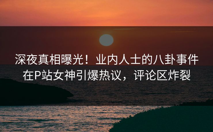 深夜真相曝光！业内人士的八卦事件在P站女神引爆热议，评论区炸裂