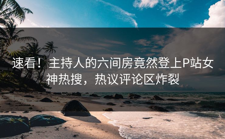 速看！主持人的六间房竟然登上P站女神热搜，热议评论区炸裂