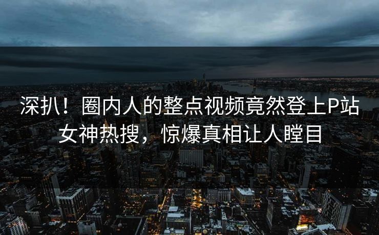 深扒！圈内人的整点视频竟然登上P站女神热搜，惊爆真相让人瞠目