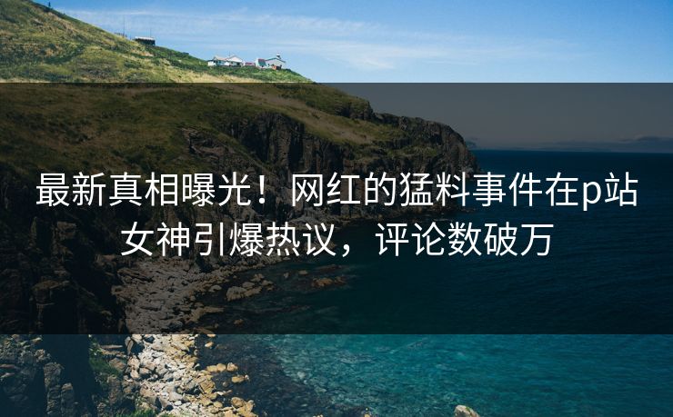 最新真相曝光！网红的猛料事件在p站女神引爆热议，评论数破万