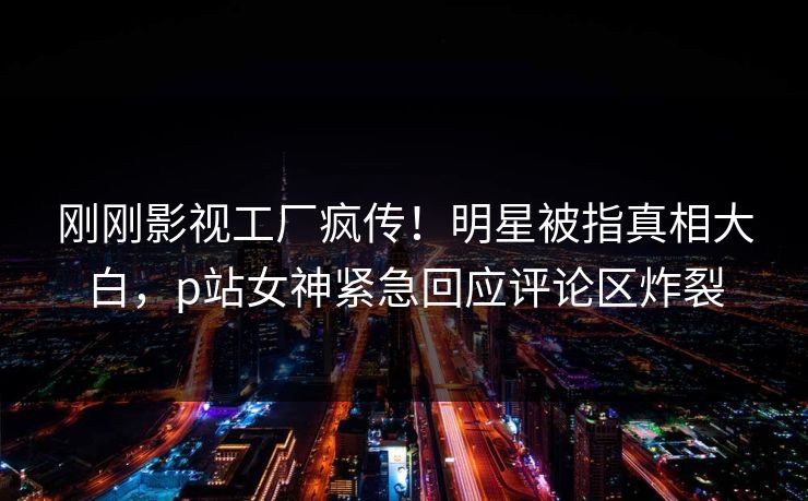 刚刚影视工厂疯传！明星被指真相大白，p站女神紧急回应评论区炸裂