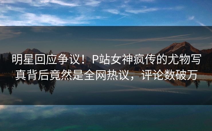 明星回应争议！P站女神疯传的尤物写真背后竟然是全网热议，评论数破万