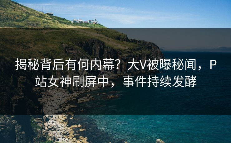 揭秘背后有何内幕？大V被曝秘闻，P站女神刷屏中，事件持续发酵
