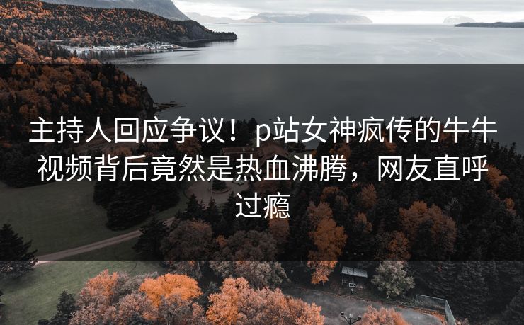 主持人回应争议！p站女神疯传的牛牛视频背后竟然是热血沸腾，网友直呼过瘾