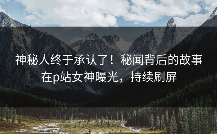 神秘人终于承认了！秘闻背后的故事在p站女神曝光，持续刷屏