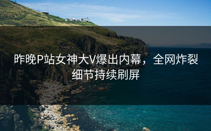昨晚P站女神大V爆出内幕，全网炸裂细节持续刷屏