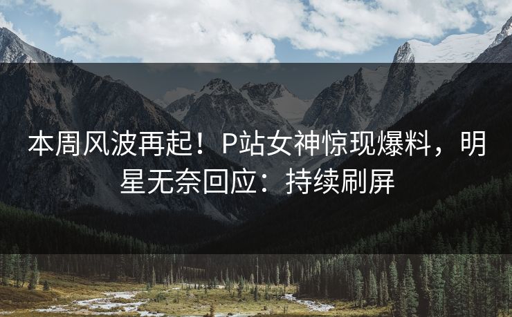 本周风波再起！P站女神惊现爆料，明星无奈回应：持续刷屏