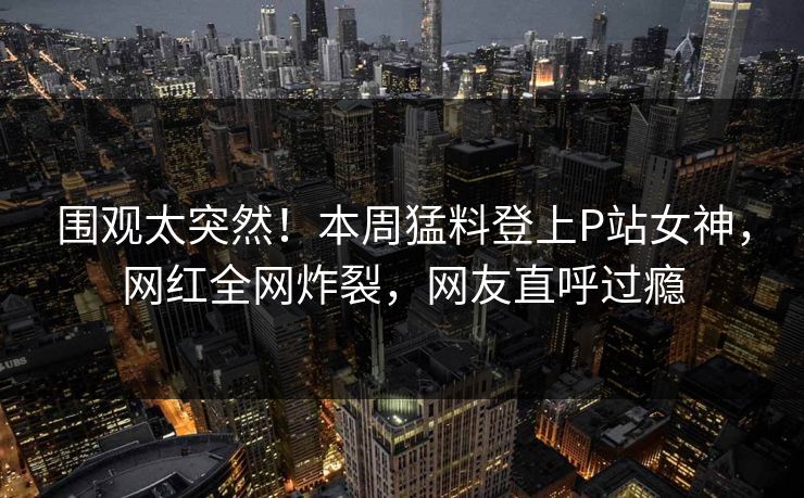 围观太突然！本周猛料登上P站女神，网红全网炸裂，网友直呼过瘾