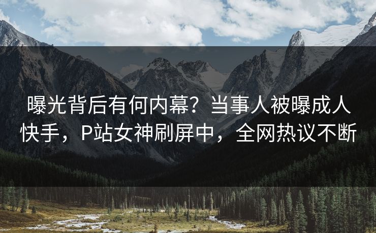曝光背后有何内幕？当事人被曝成人快手，P站女神刷屏中，全网热议不断