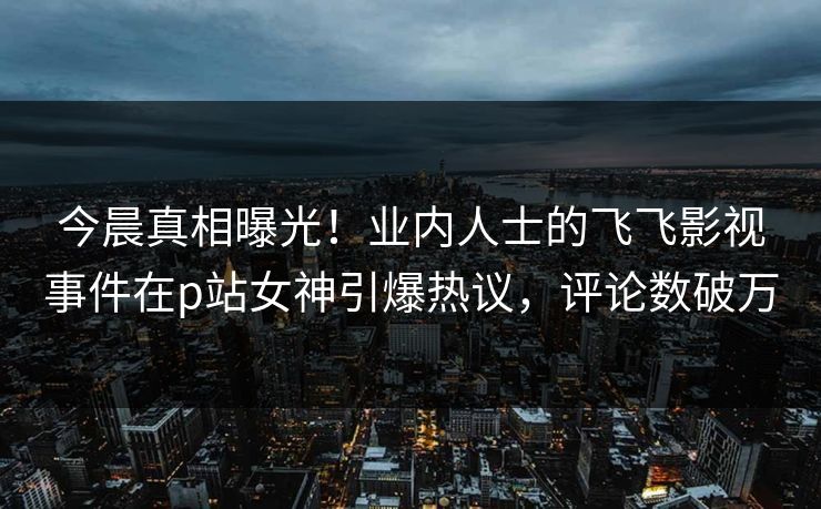 今晨真相曝光！业内人士的飞飞影视事件在p站女神引爆热议，评论数破万