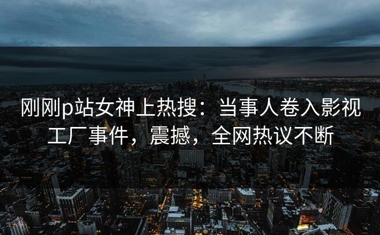 刚刚p站女神上热搜：当事人卷入影视工厂事件，震撼，全网热议不断