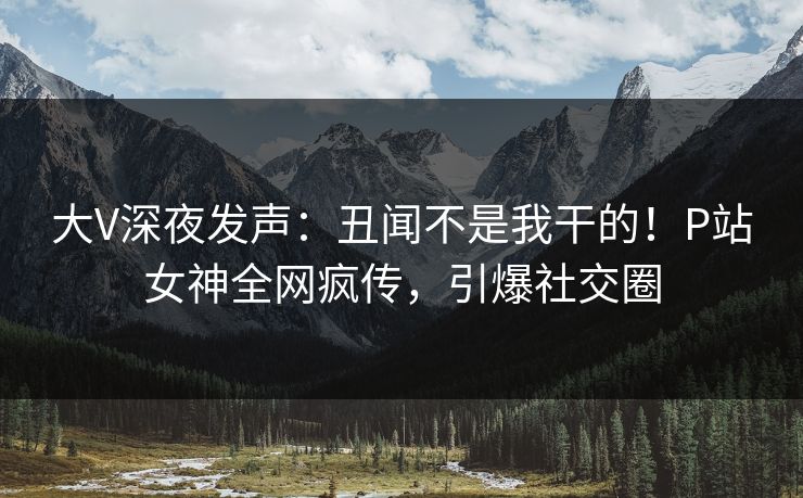 大V深夜发声：丑闻不是我干的！P站女神全网疯传，引爆社交圈