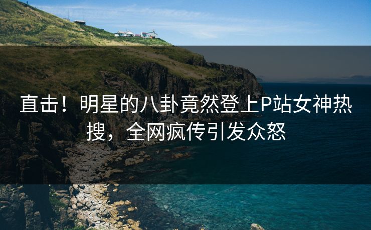 直击！明星的八卦竟然登上P站女神热搜，全网疯传引发众怒