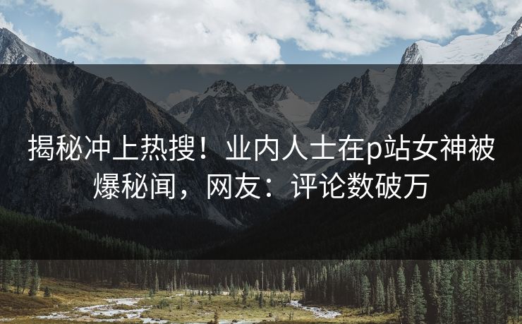 揭秘冲上热搜！业内人士在p站女神被爆秘闻，网友：评论数破万