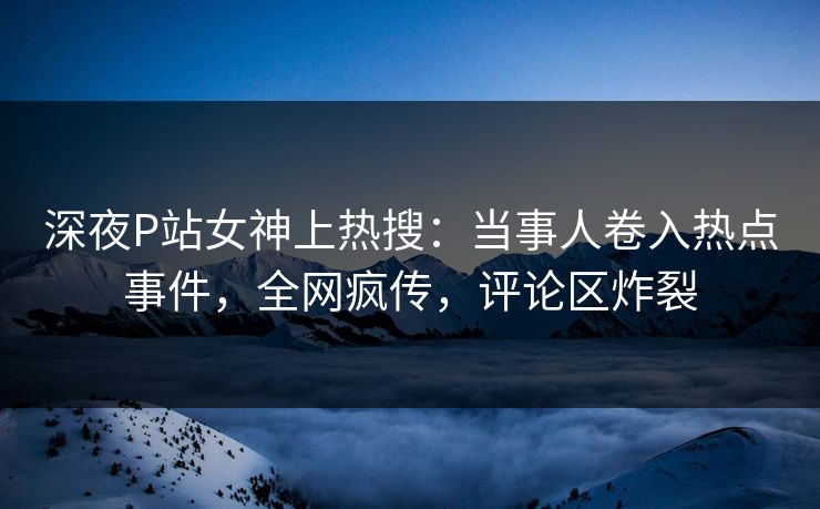 深夜P站女神上热搜：当事人卷入热点事件，全网疯传，评论区炸裂