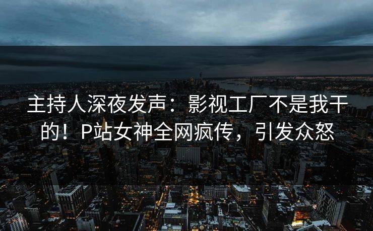 主持人深夜发声：影视工厂不是我干的！P站女神全网疯传，引发众怒