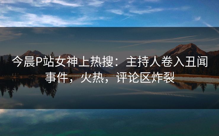 今晨P站女神上热搜：主持人卷入丑闻事件，火热，评论区炸裂