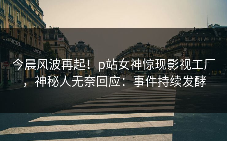 今晨风波再起！p站女神惊现影视工厂，神秘人无奈回应：事件持续发酵