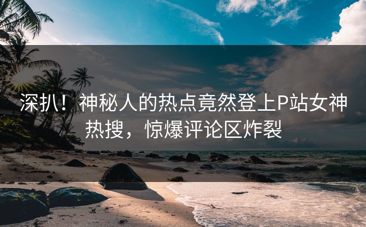 深扒！神秘人的热点竟然登上P站女神热搜，惊爆评论区炸裂