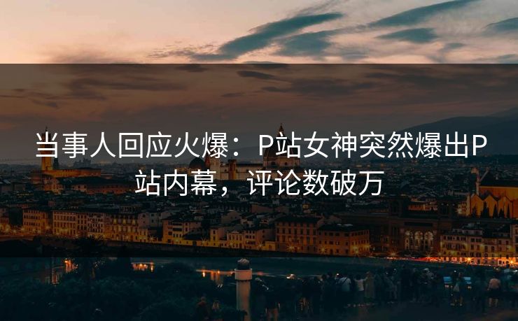 当事人回应火爆：P站女神突然爆出P站内幕，评论数破万