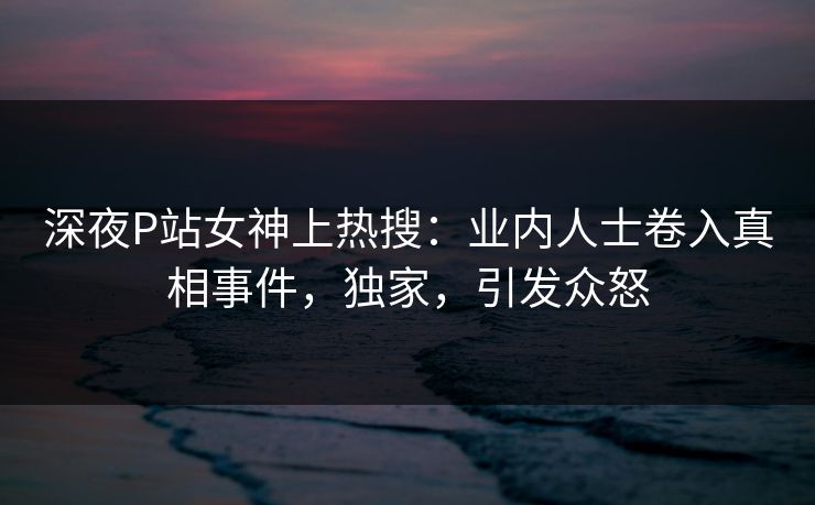 深夜P站女神上热搜：业内人士卷入真相事件，独家，引发众怒