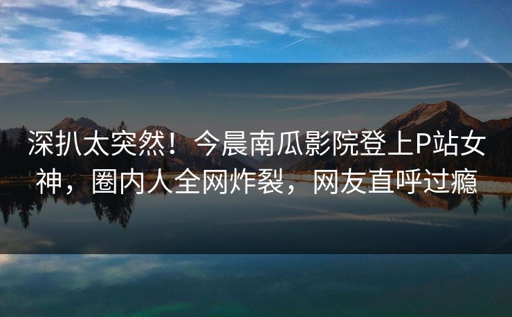 深扒太突然！今晨南瓜影院登上P站女神，圈内人全网炸裂，网友直呼过瘾